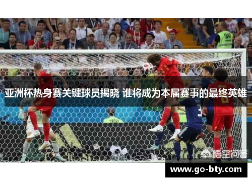 亚洲杯热身赛关键球员揭晓 谁将成为本届赛事的最终英雄